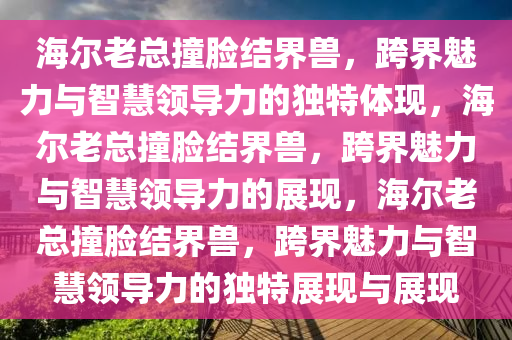 海尔老总撞脸结界兽，跨界魅力与智慧领导力的独特体现，海尔老总撞脸结界兽，跨界魅力与智慧领导力的展现，海尔老总撞脸结界兽，跨界魅力与智慧领导力的独特展现与展现