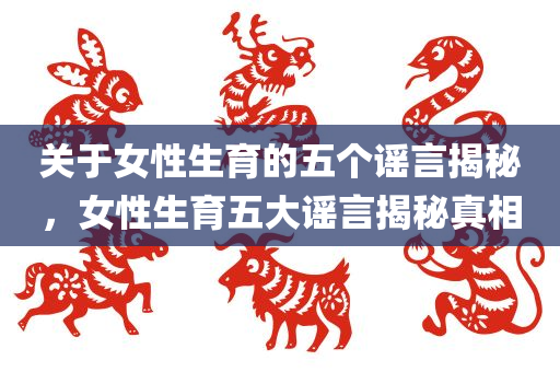 关于女性生育的五个谣言揭今晚必出三肖2025_2025新澳门精准免费提供·精确判断秘，女性生育五大谣言揭秘真相