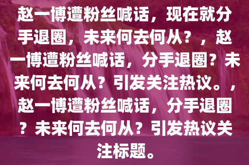 赵一博遭粉丝喊话，现在就分手退圈，未来何去何从？，赵一博遭粉丝喊话，分手退圈？未来何去何从？引发关注热议。，赵一博遭粉丝喊话，分手退圈？未来何去何从？引发热议关注标题。今晚必出三肖2025_2025新澳门精准免费提供·精确判断