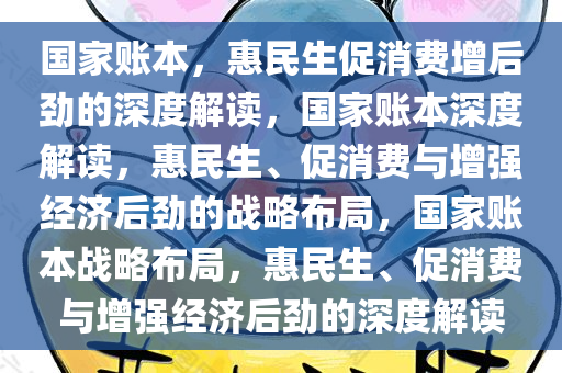 国家账本，惠民生促消费增后劲的深度解读，国家账本深度解读，惠民生、促消费与增强经济后劲的战略布局，国家账本战略布局，惠民生、促消费与增强经济后劲的深度解读