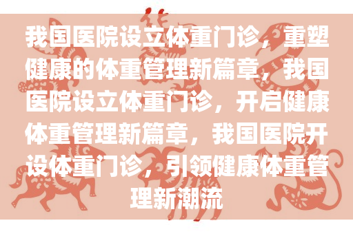 我国今晚必出三肖2025_2025新澳门精准免费提供·精确判断医院设立体重门诊，重塑健康的体重管理新篇章，我国医院设立体重门诊，开启健康体重管理新篇章，我国医院开设体重门诊，引领健康体重管理新潮流