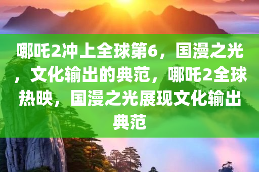 哪吒2冲上全球第6，国漫之光，文化输出的典范，哪吒2全球热映，国漫之光展现文化输出典范今晚必出三肖2025_2025新澳门精准免费提供·精确判断