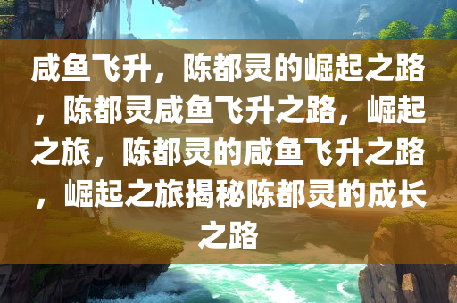 咸鱼飞升今晚必出三肖2025_2025新澳门精准免费提供·精确判断，陈都灵的崛起之路，陈都灵咸鱼飞升之路，崛起之旅，陈都灵的咸鱼飞升之路，崛起之旅揭秘陈都灵的成长之路