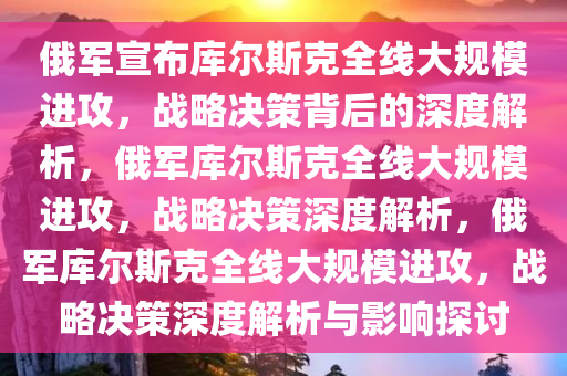 俄军宣布库尔斯克全线大规模进攻，战略决策背后的深度解析，俄军库尔斯克全线大规模进攻，战略决策深度解析，俄军库尔斯克全线大规模进攻，战略决策深度解析与影响探讨