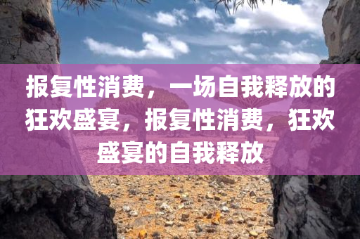 报复性消费，一场自我释放的狂欢盛宴，报复性消费，狂欢盛宴的自我释放今晚必出三肖2025_2025新澳门精准免费提供·精确判断