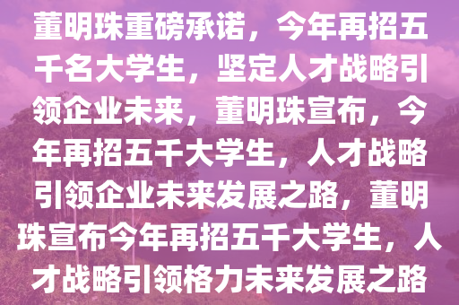 董明珠重磅承诺，今年再招五千名大学生，坚定人才战略引领企业未来，董明珠宣布，今年再招五千大学生，人才战略引领企业未来发展之路，董明珠宣布今年再招五千大学生，人才战略引领格力未来发展之路