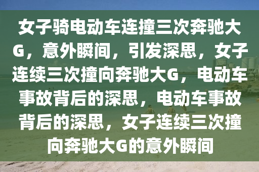 女子骑电动车连撞三次奔驰大G，意外瞬间，引发深思，女子连续今晚必出三肖2025_2025新澳门精准免费提供·精确判断三次撞向奔驰大G，电动车事故背后的深思，电动车事故背后的深思，女子连续三次撞向奔驰大G的意外瞬间