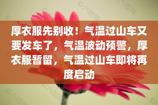 厚衣服先别收！气温过山车又要发车了，气温波动预警，厚衣服暂留，气温过山车即将再度启动今晚必出三肖2025_2025新澳门精准免费提供·精确判断