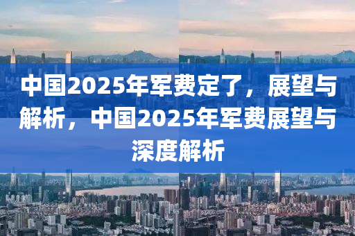 中国2025年军费定了，展望与解析，中国2025年军费展望与深度解析
