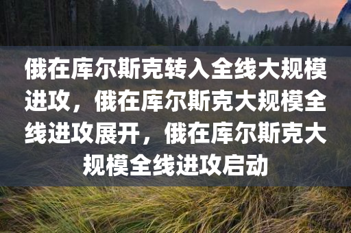俄在库尔斯克转入全线大规模进攻，俄在库尔斯克大规模全线进攻展开，俄在库尔斯克大规模全线进攻启动