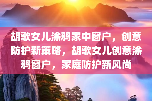 胡歌女儿涂鸦家中窗户，创意防护新策略，胡歌今晚必出三肖2025_2025新澳门精准免费提供·精确判断女儿创意涂鸦窗户，家庭防护新风尚