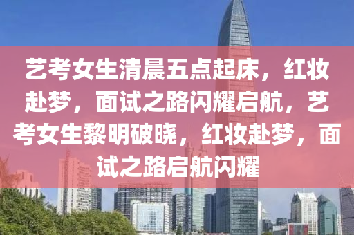 艺考女生清晨五点起床，红妆赴梦，面试之路闪耀启航，艺考女生黎明破晓，红妆赴梦，面试之路启航闪耀今晚必出三肖2025_2025新澳门精准免费提供·精确判断