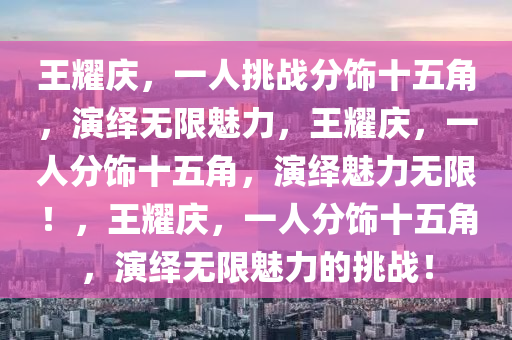 王耀庆，一人挑战分饰十五角，演绎无限魅力，王耀庆，一人分饰十五角，演绎魅力无限！，王耀庆，一人分饰十五角，演绎无限魅力的挑战！