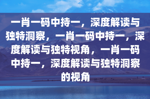 一肖一码中持一，深度解读与独特洞察，一肖一码中持一，深度解读与独特视角，一肖一码中持一，深度解读与今晚必出三肖2025_2025新澳门精准免费提供·精确判断独特洞察的视角