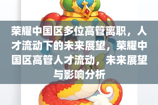 荣耀中国区多位高管离职，人才流动下的未来展望，荣耀中国区高管人才流动，未来展望与影响分析今晚必出三肖2025_2025新澳门精准免费提供·精确判断