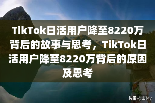 TikTok日活用户降至8220万背后的故事与思考，TikTok日活用户降至8220万背后的原因及思考