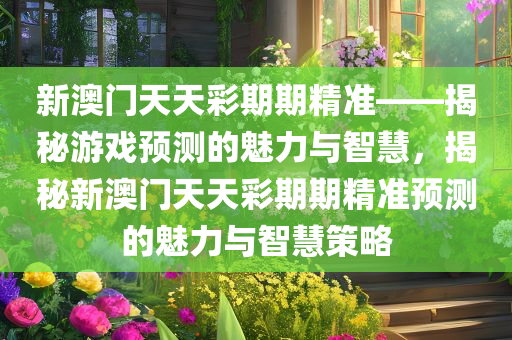 新澳门天天彩期期精准——揭秘游戏预测的魅力与智慧，揭秘新澳门天天彩期期精准预测的魅力与智慧策略今晚必出三肖2025_2025新澳门精准免费提供·精确判断