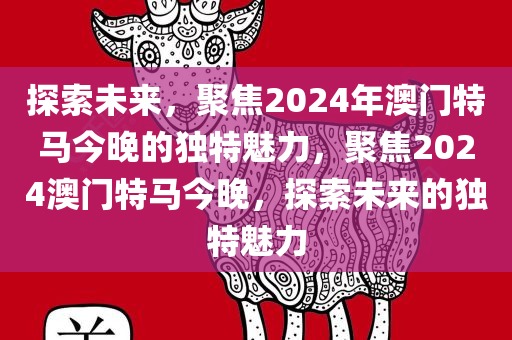 探索未来，聚焦2024年澳门特马今晚的独特今晚必出三肖2025_2025新澳门精准免费提供·精确判断魅力，聚焦2024澳门特马今晚，探索未来的独特魅力