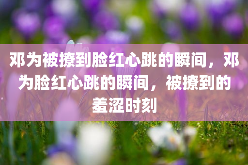 邓为被撩到脸红心跳的瞬间，邓为脸红心跳的瞬间，被撩到的羞涩时刻