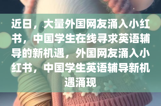 近日，大量外国网友涌入小红书，中国学生在线寻求英语辅导的新机遇，外国网友涌入小红书，中国学生英语辅导新机遇涌现