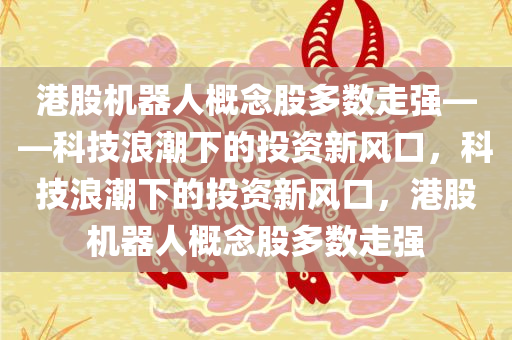 港股机器人概念股多数走强——科技浪潮下的投资新风口，科技浪潮下的投资新风口，港股机器人概念股多数走强
