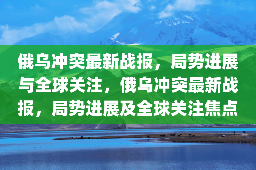 俄乌冲突最新战报，局势进展与全球关注，俄乌冲突最新战报，局势进展及全球关注焦点