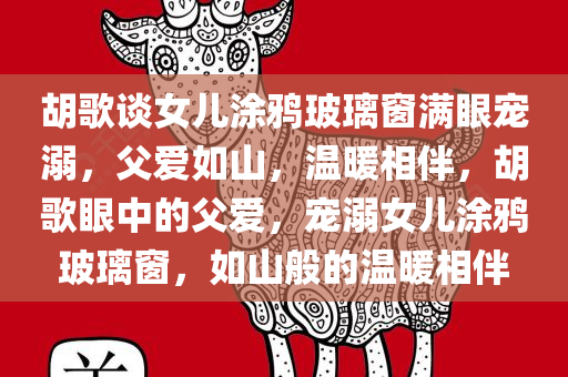 胡歌谈女儿涂鸦玻璃窗满眼宠溺，父爱如山，温暖相伴，胡歌眼中的父爱，宠溺女儿涂鸦玻璃窗，如山般的温暖相伴