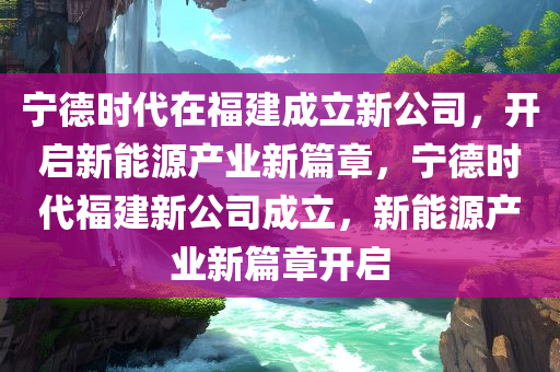 宁德时代在福建成立新公司，开启新能源产业新篇章，宁德时代福建新公司成立，新能源产业新篇章开启