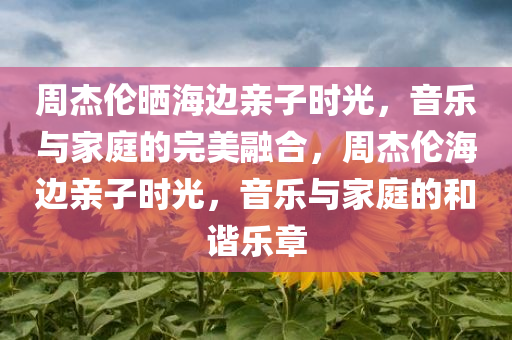 周杰伦晒海边亲子时光，音乐与家庭的完美融合，周杰伦海边亲子时光，音乐与家庭的和谐乐章
