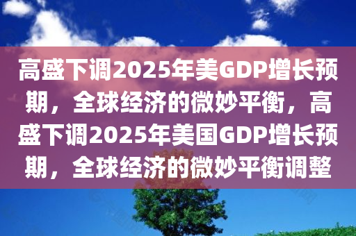 高盛下调2025年美GDP增长预期，全球经济的微妙平衡，高盛下调2025年美国GDP增长预期，全球经济的微妙平衡调整