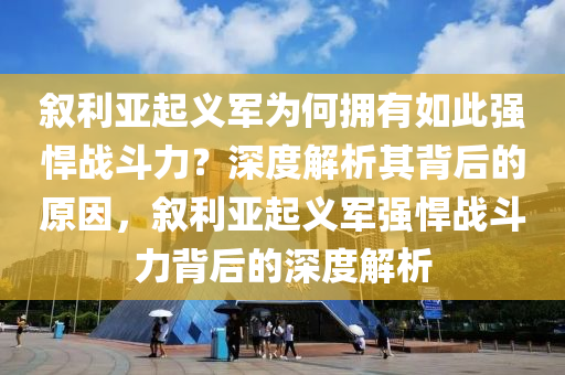 叙利亚起义军为何拥有如此强悍战斗力？深度解析其背后的原因，叙利亚起义军强悍战斗力背后的深度解析