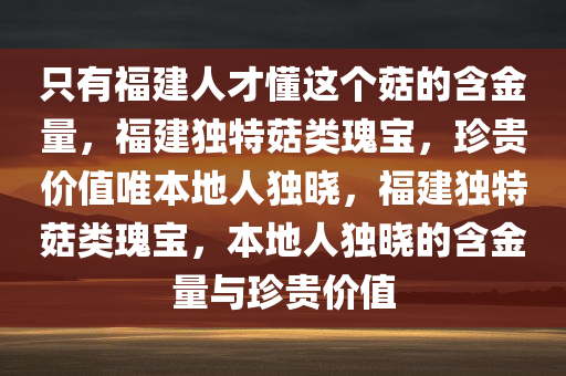 只有福建人才懂这个菇的含金量，福建独特菇类瑰宝，珍贵价值唯本地人独晓，福建独特菇类瑰宝，本地人独晓的含金量与珍贵价值