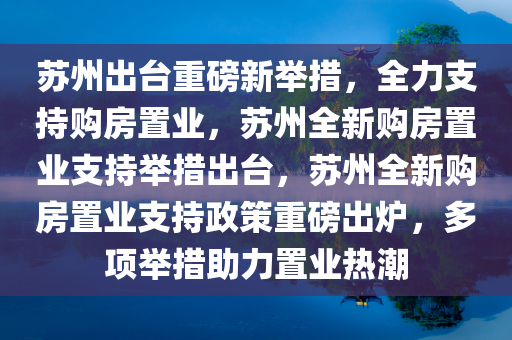 苏州出台重磅新举措，全力支持购房置业，苏州全新购房置业支持举措出台，苏州全新购房置业支持政策重磅出炉，多项举措助力置业热潮