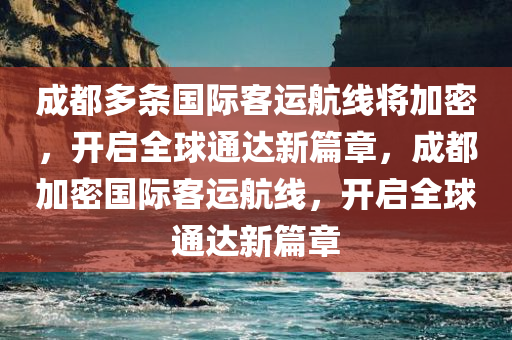 成都多条国际客运航线将加密，开启全球通达新篇章，成都加密国际客运航线，开启全球通达新篇章