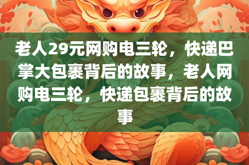 老人29元网购电三轮，快递巴掌大包裹背后的故事，老人网购电三轮，快递包裹背后的故事