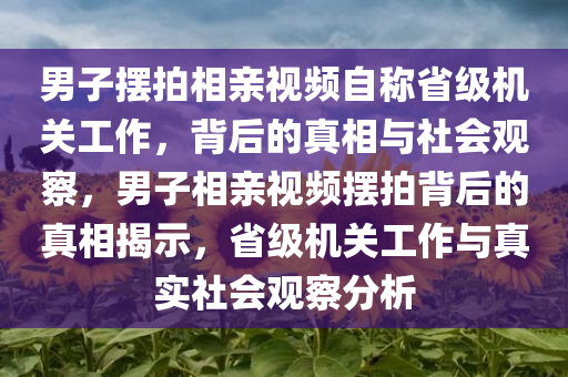 男子摆拍相亲视频自称省级机关工作，背后的真相与社会观察，男子相亲视频摆拍背后的真相揭示，省级机关工作与真实社会观察分析