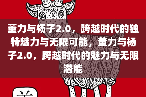 董力与杨子2.0，跨越时代的独特魅力与无限可能，董力与杨子2.0，跨越时代的魅力与无限潜能
