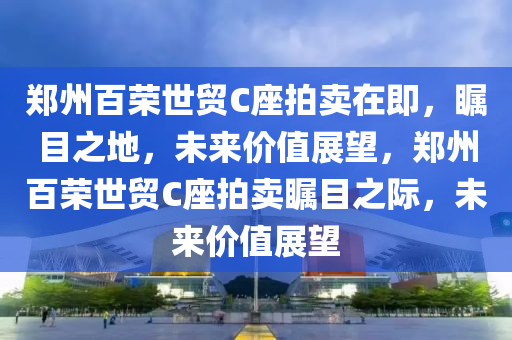 郑州百荣世贸C座拍卖在即，瞩目之地，未来价值展望，郑州百荣世贸C座拍卖瞩目之际，未来价值展望
