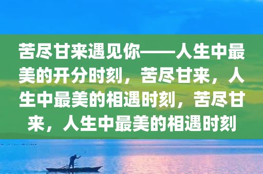 苦尽甘来遇见你——人生中最美的开分时刻，苦尽甘来，人生中最美的相遇时刻，苦尽甘来，人生中最美的相遇时刻