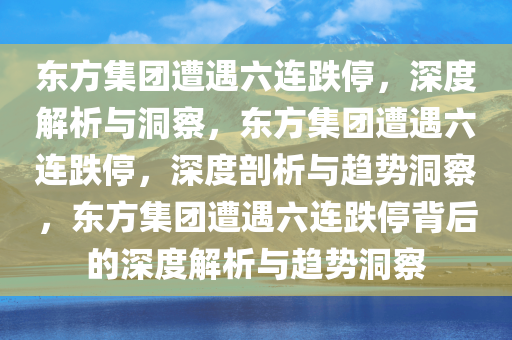 东方集团遭遇六连跌停，深度解析与洞察，东方集团遭遇六连跌停，深度剖析与趋势洞察，东方集团遭遇六连跌停背后的深度解析与趋势洞察