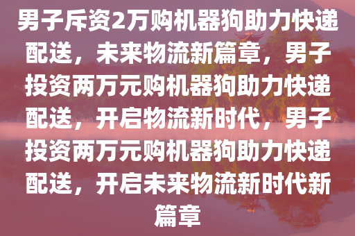 男子斥资2万购机器狗助力快递配送，未来物流新篇章，男子投资两万元购机器狗助力快递配送，开启物流新时代，男子投资两万元购机器狗助力快递配送，开启未来物流新时代新篇章