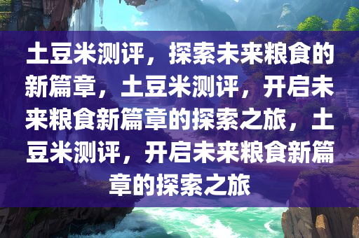 土豆米测评，探索未来粮食的新篇章，土豆米测评，开启未来粮食新篇章的探索之旅，土豆米测评，开启未来粮食新篇章的探索之旅