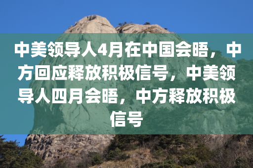 中美领导人4月在中国会晤，中方回应释放积极信号，中美领导人四月会晤，中方释放积极信号