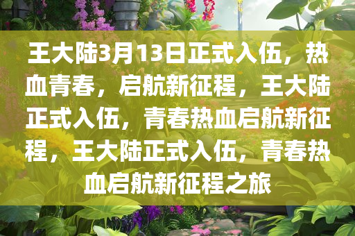王大陆3月13日正式入伍，热血青春，启航新征程，王大陆正式入伍，青春热血启航新征程，王大陆正式入伍，青春热血启航新征程之旅
