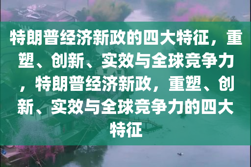特朗普经济新政的四大特征，重塑、创新、实效与全球竞争力，特朗普经济新政，重塑、创新、实效与全球竞争力的四大特征