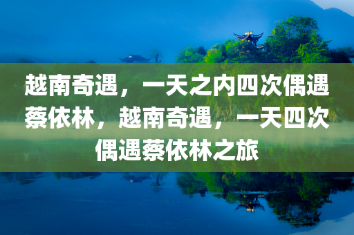 越南奇遇，一天之内四次偶遇蔡依林，越南奇遇，一天四次偶遇蔡依林之旅