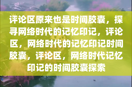 评论区原来也是时间胶囊，探寻网络时代的记忆印记，评论区，网络时代的记忆印记时间胶囊，评论区，网络时代记忆印记的时间胶囊探索
