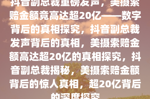 抖音副总裁重磅发声，美摄索赔金额竟高达超20亿——数字背后的真相探究，抖音副总裁发声背后的真相，美摄索赔金额高达超20亿的真相探究，抖音副总裁揭秘，美摄索赔金额背后的惊人真相，超20亿背后的深度探究