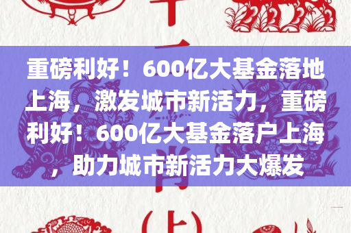 重磅利好！600亿大基金落地上海，激发城市新活力，重磅利好！600亿大基金落户上海，助力城市新活力大爆发