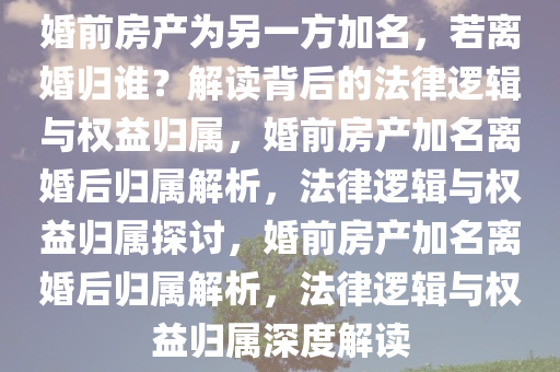 婚前房产为另一方加名，若离婚归谁？解读背后的法律逻辑与权益归属，婚前房产加名离婚后归属解析，法律逻辑与权益归属探讨，婚前房产加名离婚后归属解析，法律逻辑与权益归属深度解读
